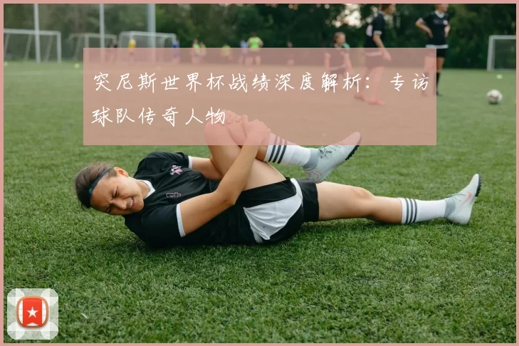 突尼斯世界杯战绩深度解析：专访球队传奇人物