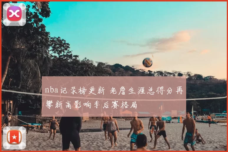 nba记录榜更新 老詹生涯总得分再攀新高影响季后赛格局