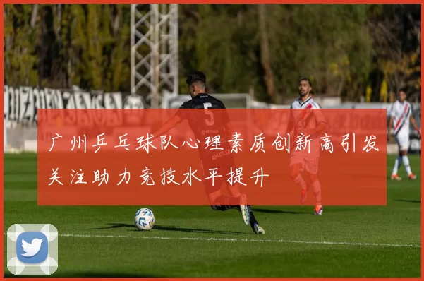 广州乒乓球队心理素质创新高引发关注助力竞技水平提升