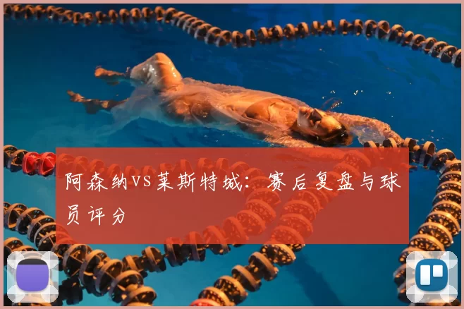 阿森纳vs莱斯特城：赛后复盘与球员评分