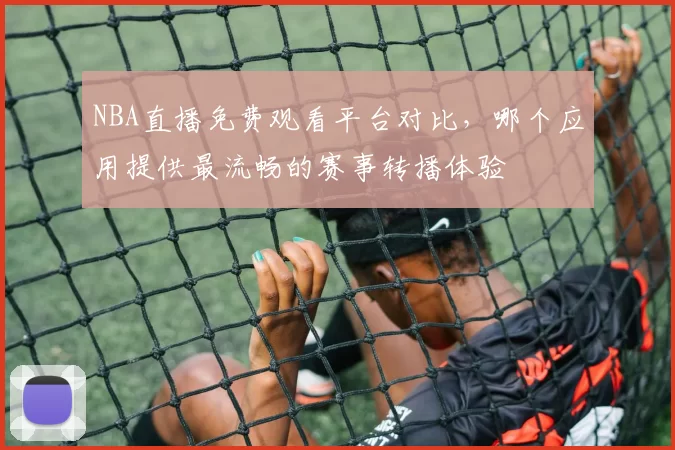 NBA直播免费观看平台对比,哪个应用提供最流畅的赛事转播体验
