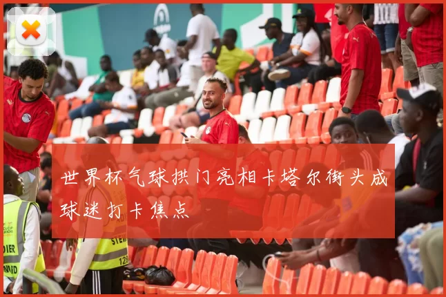 世界杯气球拱门亮相卡塔尔街头成球迷打卡焦点