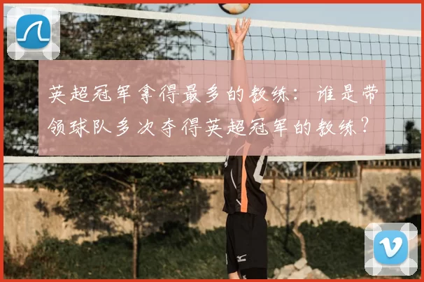 英超冠军拿得最多的教练：谁是带领球队多次夺得英超冠军的教练？