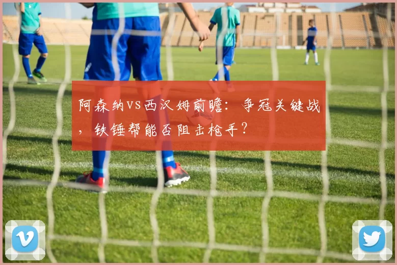阿森纳vs西汉姆前瞻：争冠关键战，铁锤帮能否阻击枪手？