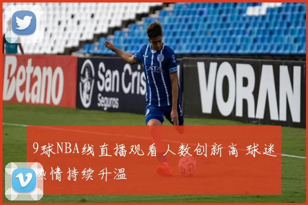 9球NBA线直播观看人数创新高 球迷热情持续升温