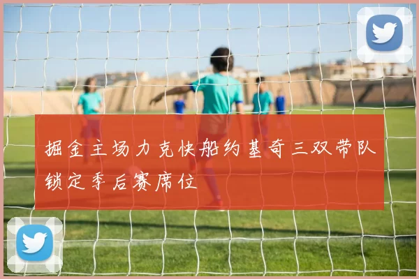 掘金主场力克快船约基奇三双带队锁定季后赛席位
