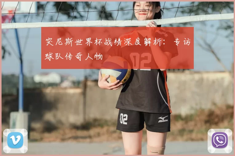 突尼斯世界杯战绩深度解析：专访球队传奇人物