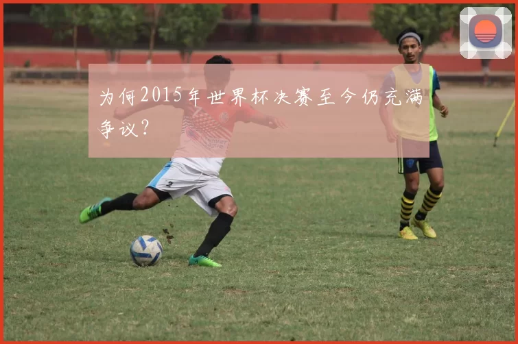 为何2015年世界杯决赛至今仍充满争议？
