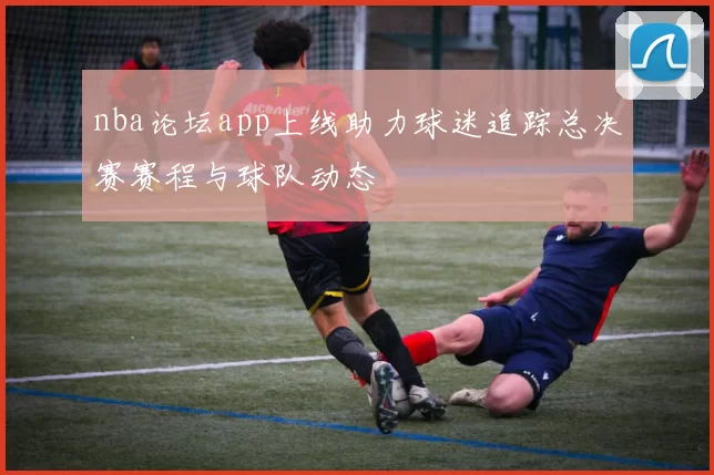nba论坛app上线助力球迷追踪总决赛赛程与球队动态