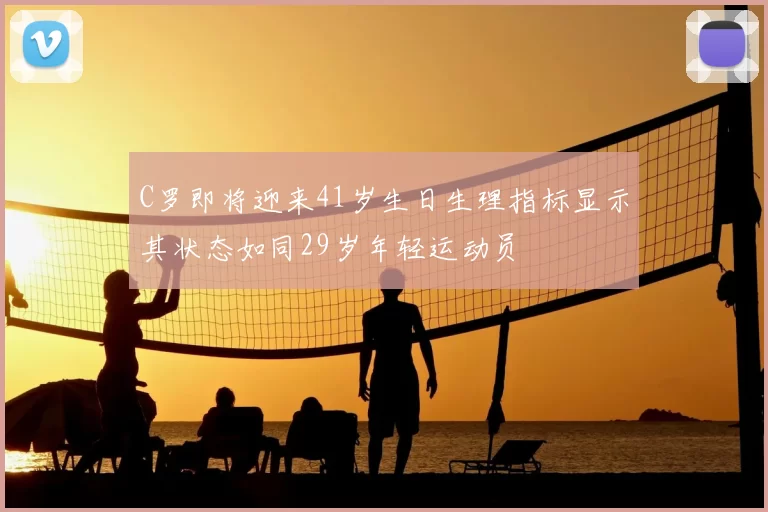 C罗即将迎来41岁生日生理指标显示其状态如同29岁年轻运动员