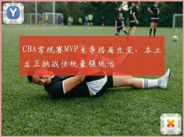 CBA常规赛MVP竞争格局生变，本土后卫挑战传统豪强统治