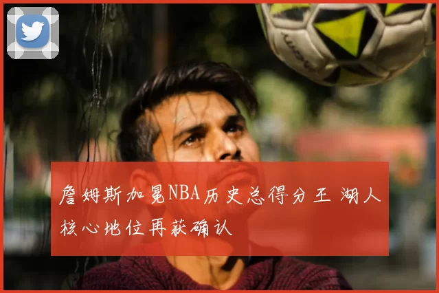 詹姆斯加冕NBA历史总得分王 湖人核心地位再获确认