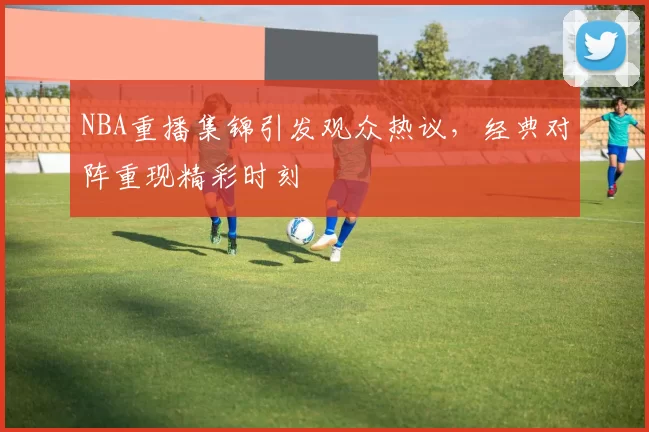 NBA重播集锦引发观众热议，经典对阵重现精彩时刻