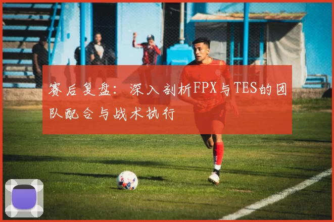 赛后复盘：深入剖析FPX与TES的团队配合与战术执行
