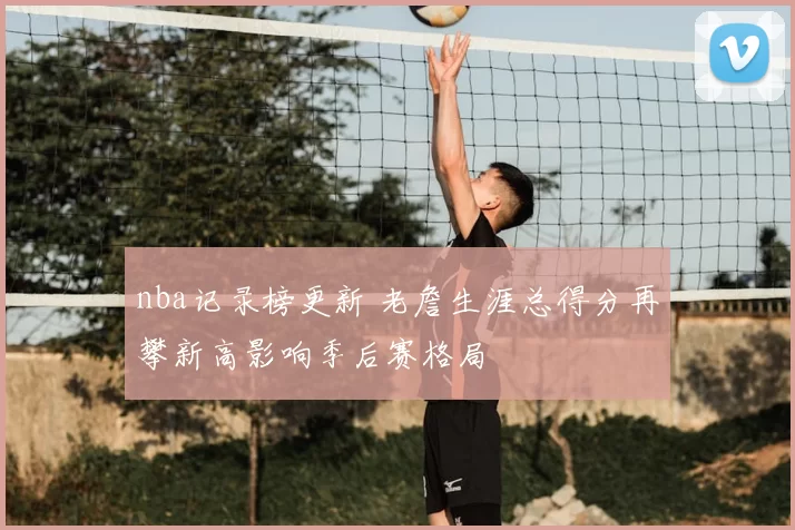 nba记录榜更新 老詹生涯总得分再攀新高影响季后赛格局