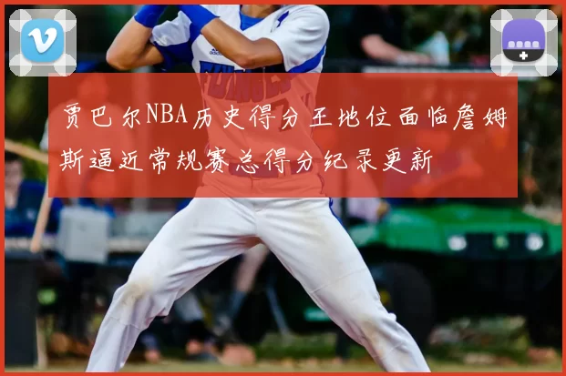 贾巴尔NBA历史得分王地位面临詹姆斯逼近常规赛总得分纪录更新