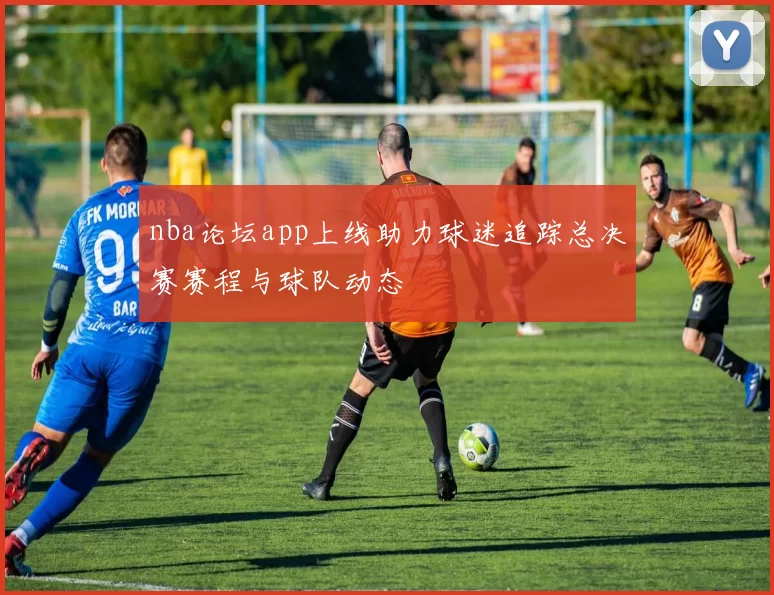 nba论坛app上线助力球迷追踪总决赛赛程与球队动态