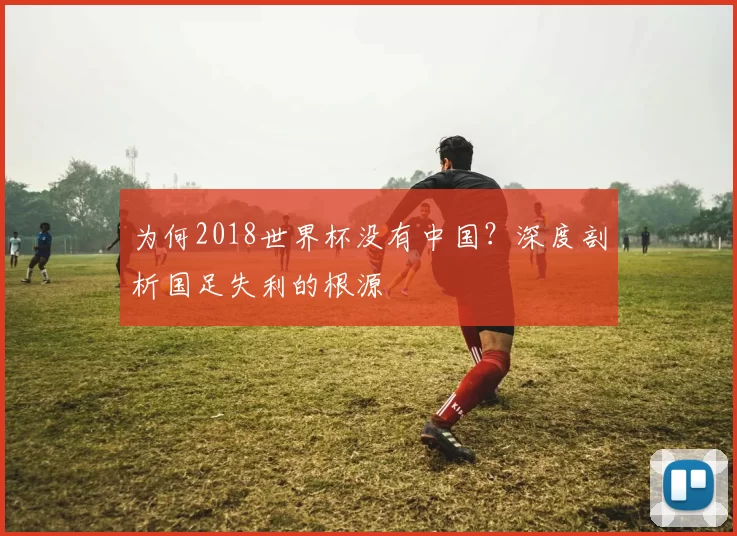 为何2018世界杯没有中国？深度剖析国足失利的根源