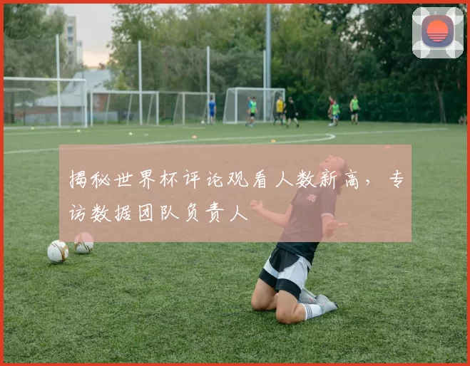 揭秘世界杯评论观看人数新高，专访数据团队负责人