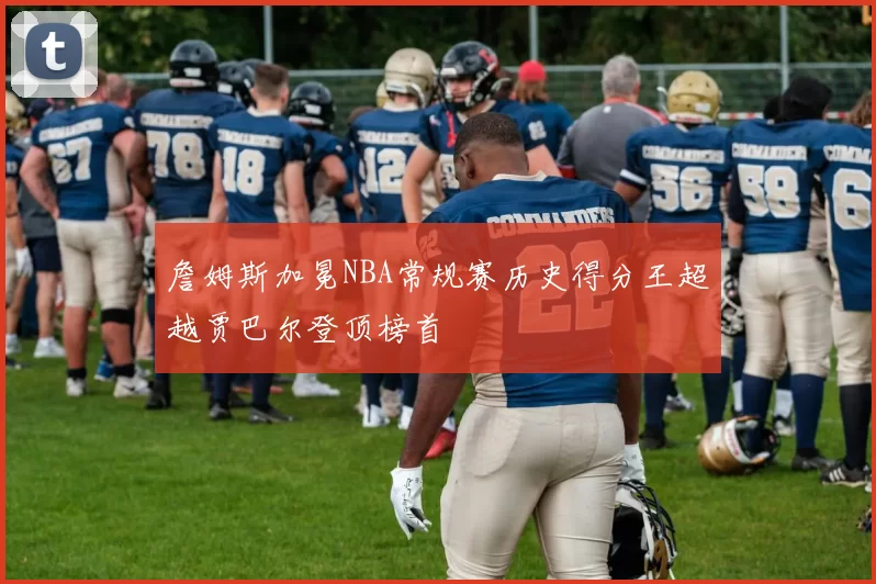 詹姆斯加冕NBA常规赛历史得分王超越贾巴尔登顶榜首