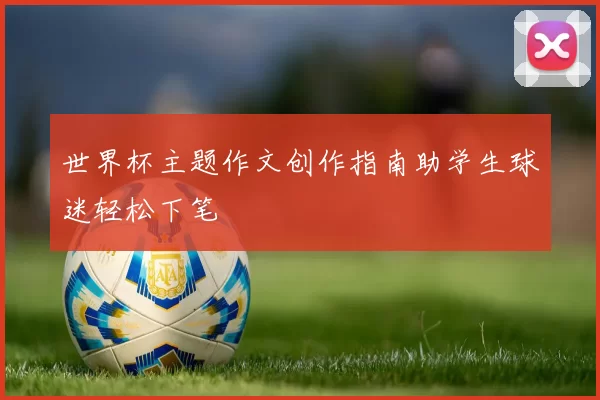 世界杯主题作文创作指南助学生球迷轻松下笔