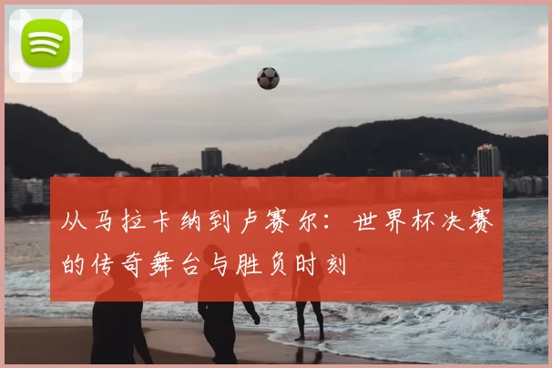 从马拉卡纳到卢赛尔：世界杯决赛的传奇舞台与胜负时刻