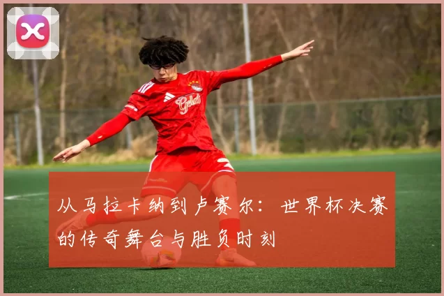 从马拉卡纳到卢赛尔：世界杯决赛的传奇舞台与胜负时刻