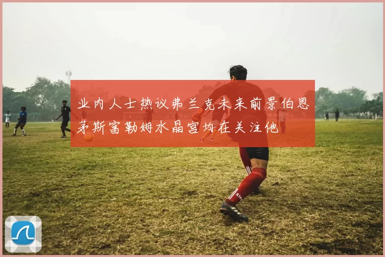 业内人士热议弗兰克未来前景伯恩茅斯富勒姆水晶宫均在关注他