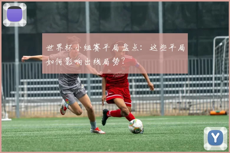 世界杯小组赛平局盘点：这些平局如何影响出线局势？
