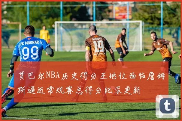 贾巴尔NBA历史得分王地位面临詹姆斯逼近常规赛总得分纪录更新