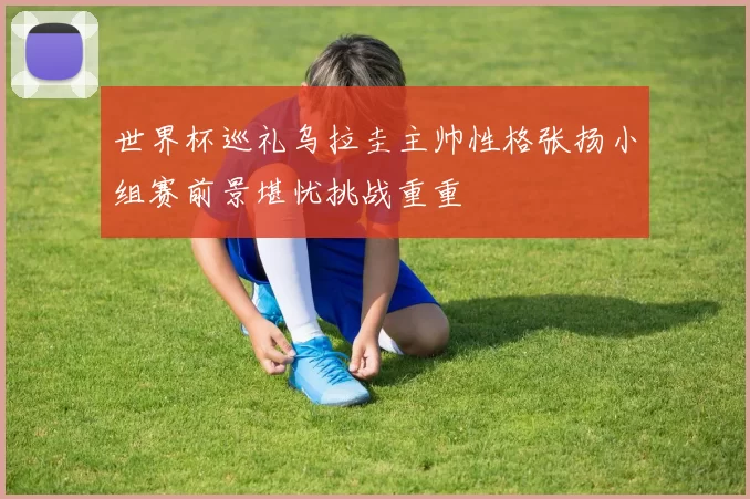 世界杯巡礼乌拉圭主帅性格张扬小组赛前景堪忧挑战重重