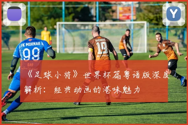 《足球小将》世界杯篇粤语版深度解析：经典动画的港味魅力