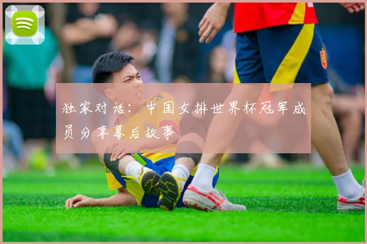 独家对话:中国女排世界杯冠军成员分享幕后故事