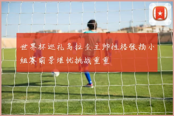 世界杯巡礼乌拉圭主帅性格张扬小组赛前景堪忧挑战重重