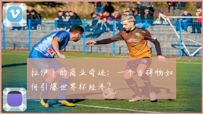 拉伊卜的商业奇迹：一个吉祥物如何引爆世界杯经济？