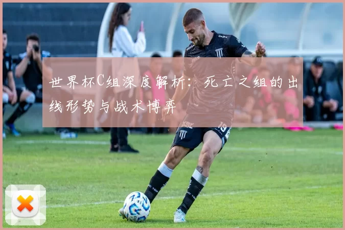 世界杯C组深度解析：死亡之组的出线形势与战术博弈