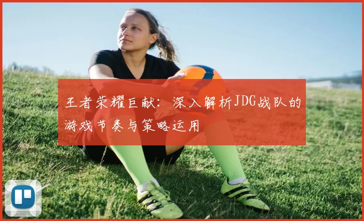 王者荣耀巨献：深入解析JDG战队的游戏节奏与策略运用