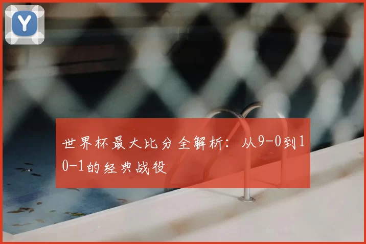 世界杯最大比分全解析：从9-0到10-1的经典战役