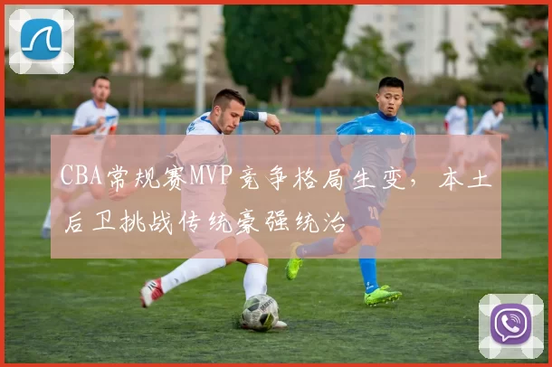 CBA常规赛MVP竞争格局生变，本土后卫挑战传统豪强统治