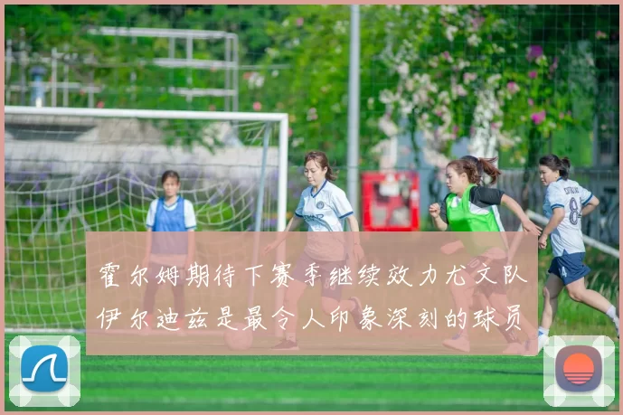 霍尔姆期待下赛季继续效力尤文队伊尔迪兹是最令人印象深刻的球员