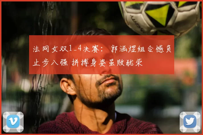 法网女双1_4决赛：郭涵煜组合憾负止步八强 拼搏身姿虽败犹荣