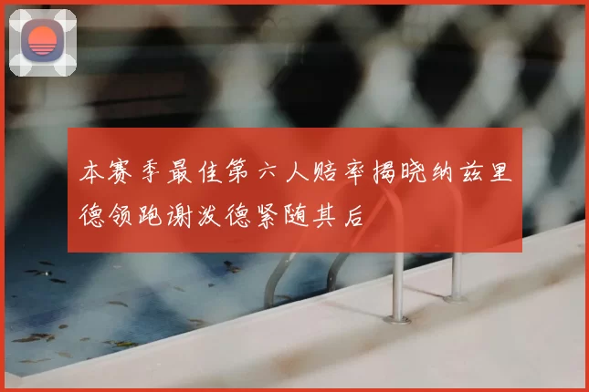 本赛季最佳第六人赔率揭晓纳兹里德领跑谢泼德紧随其后