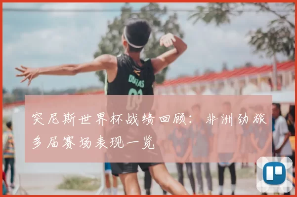 突尼斯世界杯战绩回顾：非洲劲旅多届赛场表现一览