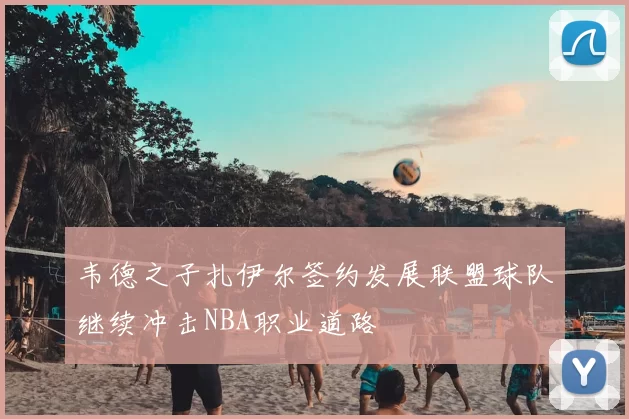韦德之子扎伊尔签约发展联盟球队继续冲击NBA职业道路