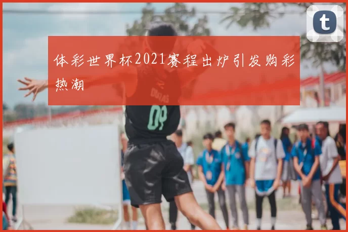 体彩世界杯2021赛程出炉引发购彩热潮