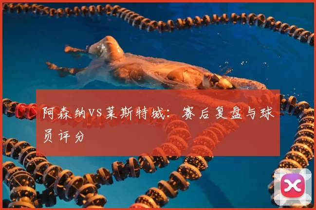 阿森纳vs莱斯特城：赛后复盘与球员评分