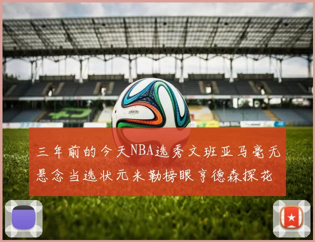 三年前的今天NBA选秀文班亚马毫无悬念当选状元米勒榜眼亨德森探花成就传奇时刻
