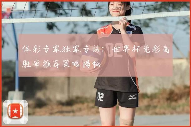 体彩专家独家专访：世界杯竞彩高胜率推荐策略揭秘