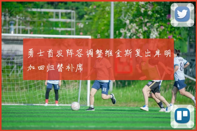 勇士首发阵容调整维金斯复出库明加回归替补席