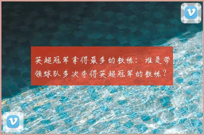英超冠军拿得最多的教练：谁是带领球队多次夺得英超冠军的教练？